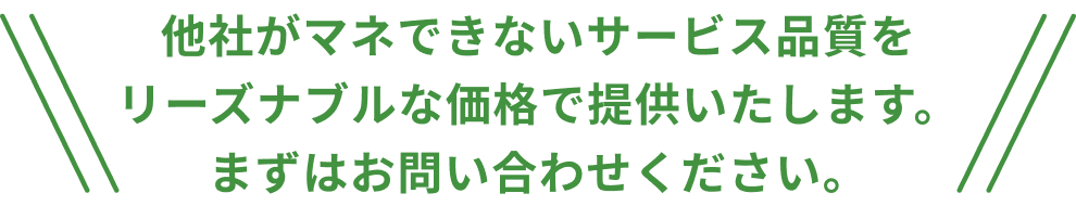 他社がマネできないサービス品質をリーズナブルな価格で提供いたします。
まずはお問い合わせください。